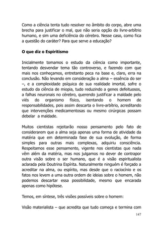 147
Como a ciência tenta tudo resolver no âmbito do corpo, abre uma
brecha para justificar o mal, que não seria opção do livre-arbítrio
humano, e sim uma deficiência do cérebro. Nesse caso, como fica
a questão do caráter? Para que serve a educação?
O que diz o Espiritismo
Inicialmente tomamos o estudo da ciência como importante,
tentando desvendar tema tão controverso, e fazendo com que
mais nos conheçamos, entretanto peca na base e, claro, erra na
conclusão. Não levando em consideração a alma – essência do ser
–, e a complexidade psíquica de sua realidade imortal, sofre o
estudo da ciência de miopia, tudo reduzindo a genes defeituosos,
a falhas neuronais no cérebro, querendo justificar a maldade pelo
viés do organismo físico, isentando o homem de
responsabilidades, pois assim descarta o livre-arbítrio, acreditando
que intervenções medicamentosas ou mesmo cirúrgicas possam
debelar a maldade.
Muitos cientistas rejeitarão nosso pensamento pelo fato de
considerarem que a alma seja apenas uma forma de atividade da
matéria que em determinada fase de sua evolução, de forma
simples para outras mais complexas, adquiriu consciência.
Respeitamos esse pensamento, vigente nos cientistas que nada
vêm além da matéria, mas nos julgamos no dever de contrapor
outra visão sobre o ser humano, que é a visão espiritualista
aclarada pela Doutrina Espírita. Naturalmente ninguém é forçado a
acreditar na alma, ou espírito, mas desde que o raciocínio e os
fatos nos levem a uma outra ordem de ideias sobre o homem, não
podemos descartar essa possibilidade, mesmo que encarada
apenas como hipótese.
Temos, em síntese, três visões possíveis sobre o homem:
Visão materialista – que acredita que tudo começa e termina com
 