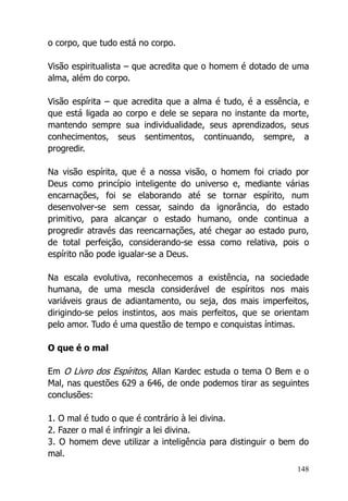 148
o corpo, que tudo está no corpo.
Visão espiritualista – que acredita que o homem é dotado de uma
alma, além do corpo.
Visão espírita – que acredita que a alma é tudo, é a essência, e
que está ligada ao corpo e dele se separa no instante da morte,
mantendo sempre sua individualidade, seus aprendizados, seus
conhecimentos, seus sentimentos, continuando, sempre, a
progredir.
Na visão espírita, que é a nossa visão, o homem foi criado por
Deus como princípio inteligente do universo e, mediante várias
encarnações, foi se elaborando até se tornar espírito, num
desenvolver-se sem cessar, saindo da ignorância, do estado
primitivo, para alcançar o estado humano, onde continua a
progredir através das reencarnações, até chegar ao estado puro,
de total perfeição, considerando-se essa como relativa, pois o
espírito não pode igualar-se a Deus.
Na escala evolutiva, reconhecemos a existência, na sociedade
humana, de uma mescla considerável de espíritos nos mais
variáveis graus de adiantamento, ou seja, dos mais imperfeitos,
dirigindo-se pelos instintos, aos mais perfeitos, que se orientam
pelo amor. Tudo é uma questão de tempo e conquistas íntimas.
O que é o mal
Em O Livro dos Espíritos, Allan Kardec estuda o tema O Bem e o
Mal, nas questões 629 a 646, de onde podemos tirar as seguintes
conclusões:
1. O mal é tudo o que é contrário à lei divina.
2. Fazer o mal é infringir a lei divina.
3. O homem deve utilizar a inteligência para distinguir o bem do
mal.
 