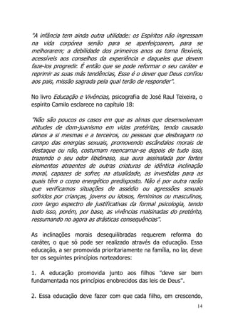 14
"A infância tem ainda outra utilidade: os Espíritos não ingressam
na vida corpórea senão para se aperfeiçoarem, para se
melhorarem; a debilidade dos primeiros anos os torna flexíveis,
acessíveis aos conselhos da experiência e daqueles que devem
faze-los progredir. É então que se pode reformar o seu caráter e
reprimir as suas más tendências, Esse é o dever que Deus confiou
aos pais, missão sagrada pela qual terão de responder".
No livro Educação e Vivências, psicografia de José Raul Teixeira, o
espírito Camilo esclarece no capítulo 18:
"Não são poucos os casos em que as almas que desenvolveram
atitudes de dom-juanismo em vidas pretéritas, tendo causado
danos a si mesmas e a terceiros, ou pessoas que desbragam no
campo das energias sexuais, promovendo escândalos morais de
destaque ou não, costumam reencarnar-se depois de tudo isso,
trazendo o seu odor libidinoso, sua aura assinalada por fortes
elementos atraentes de outras criaturas de idêntica inclinação
moral, capazes de sofrer, na atualidade, as investidas para as
quais têm o corpo energético predisposto. Não é por outra razão
que verificamos situações de assédio ou agressões sexuais
sofridos por crianças, jovens ou idosos, femininos ou masculinos,
com largo espectro de justificativas da formal psicologia, tendo
tudo isso, porém, por base, as vivências malsinadas do pretérito,
ressumando no agora as drásticas consequências".
As inclinações morais desequilibradas requerem reforma do
caráter, o que só pode ser realizado através da educação. Essa
educação, a ser promovida prioritariamente na família, no lar, deve
ter os seguintes princípios norteadores:
1. A educação promovida junto aos filhos "deve ser bem
fundamentada nos princípios enobrecidos das leis de Deus".
2. Essa educação deve fazer com que cada filho, em crescendo,
 