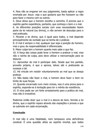 149
4. Para não se enganar em seu julgamento, basta aplicar a regra
ensinada por Jesus: veja o que gostaria que lhe fizessem ou não
para fazer o mesmo com os outros.
5. Deus deixa que o homem escolha o caminho. É preciso que o
espírito ganhe experiência, portanto, que conheça o bem e o mal.
6. As diferentes posições sociais com suas necessidades fazem
parte da lei natural (ou divina), e não servem de desculpa para o
mal praticado.
7. Perante a lei divina, que é igual para todos, o mal depende
principalmente da vontade que se tenha de o praticar.
8. O mal é sempre o mal, qualquer que seja a posição do homem,
mas o grau de responsabilidade é diferenciado.
9. Maior culpa tem o homem quanto mais sabe o que faz.
10. A força das coisas pode levar o homem a praticar o mal, mas
não o isenta de culpa, pois deve utilizar a reencarnação para se
depurar.
11. Aproveitar do mal é participar dele. Desde que tira partido,
proveito próprio, é que o aprova, talvez até o praticando se
ousasse a tal.
12. Há virtude em resistir voluntariamente ao mal que se deseja
praticar.
13. Não basta não fazer o mal, o homem deve fazer o bem no
limite de suas forças.
14. Quando encarnado num meio vicioso, isso é uma prova para o
espírito, expondo-se à tentação para ter o mérito da resistência.
15. O vício pode ser um forte arrastamento para a prática do mal,
mas não é irresistível.
Podemos então dizer que o mal é o desvio do bem, ferindo a lei
divina, que o espírito repara através das expiações e provas a que
se submete em cada encarnação.
Conclusão
O mal não é uma fatalidade, nem tampouco uma deficiência
cerebral. É uma questão afeta ao espírito imortal, que todos
 