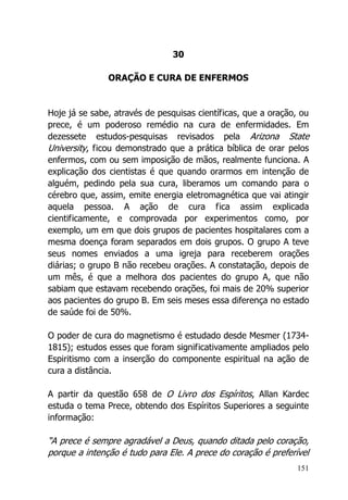 151
30
ORAÇÃO E CURA DE ENFERMOS
Hoje já se sabe, através de pesquisas científicas, que a oração, ou
prece, é um poderoso remédio na cura de enfermidades. Em
dezessete estudos-pesquisas revisados pela Arizona State
University, ficou demonstrado que a prática bíblica de orar pelos
enfermos, com ou sem imposição de mãos, realmente funciona. A
explicação dos cientistas é que quando orarmos em intenção de
alguém, pedindo pela sua cura, liberamos um comando para o
cérebro que, assim, emite energia eletromagnética que vai atingir
aquela pessoa. A ação de cura fica assim explicada
cientificamente, e comprovada por experimentos como, por
exemplo, um em que dois grupos de pacientes hospitalares com a
mesma doença foram separados em dois grupos. O grupo A teve
seus nomes enviados a uma igreja para receberem orações
diárias; o grupo B não recebeu orações. A constatação, depois de
um mês, é que a melhora dos pacientes do grupo A, que não
sabiam que estavam recebendo orações, foi mais de 20% superior
aos pacientes do grupo B. Em seis meses essa diferença no estado
de saúde foi de 50%.
O poder de cura do magnetismo é estudado desde Mesmer (1734-
1815); estudos esses que foram significativamente ampliados pelo
Espiritismo com a inserção do componente espiritual na ação de
cura a distância.
A partir da questão 658 de O Livro dos Espíritos, Allan Kardec
estuda o tema Prece, obtendo dos Espíritos Superiores a seguinte
informação:
“A prece é sempre agradável a Deus, quando ditada pelo coração,
porque a intenção é tudo para Ele. A prece do coração é preferível
 