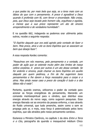 152
a que podes ler, por mais bela que seja, se a leres mais com os
lábios do que com o pensamento. A prece é agradável a Deus
quando é proferida com fé, com fervor e sinceridade. Não creias,
pois, que Deus seja tocado pelo homem vão, orgulhoso e egoísta,
a menos que a sua prece represente um ato de sincero
arrependimento e de verdadeira humildade”.
E na questão 662, indagando se podemos orar utilmente pelos
outros, recebe a seguinte resposta:
“O Espírito daquele que ora está agindo pela vontade de fazer o
bem. Pela prece, atrai a ele os bons Espíritos que se associam ao
bem que deseja fazer”.
A essa resposta Kardec comenta:
“Possuímos em nós mesmos, pelo pensamento e a vontade, um
poder de ação que se estende muito além dos limites de nossa
esfera corpórea. A prece por outros é um ato dessa vontade. Se
for ardente e sincera, pode chamar os bons Espíritos em auxílio
daquele por quem pedimos, a fim de lhe sugerirem bons
pensamentos e lhe darem a força necessária para o corpo e a
alma. Mas ainda nesse caso a prece do coração é tudo e a dos
lábios não é nada”.
Portanto, quando oramos, utilizamos o poder da vontade para
acionar as forças energéticas do pensamento, liberando um
comando mentoespiritual para o cérebro, que distribui essa
energia através do nervo vago, como sugerem pesquisas. Essa
energia liberada vai ao encontro da pessoa enferma, e isso através
do fluido universal, que tudo preenche, assim como o som se
propaga pelo ar, e mais, essa força é potencializada pelos bons
espíritos, que são atraídos pelo nosso pensamento caridoso.
Esclarece o Ministro Clarêncio, no capítulo 1 da obra Entre a Terra
e o Céu, psicografia do querido e inesquecível médium Chico
 