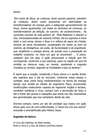 153
Xavier:
“Em nome de Deus, as criaturas, tanto quanto possível, atendem
às criaturas. Assim como possuímos em eletricidade os
transformadores de energia para o adequado aproveitamento da
força, temos igualmente, em todos os domínios do Universo, os
transformadores da bênção, do socorro, do esclarecimento... As
correntes centrais da vida partem do Todo-Poderoso e descem a
flux, transubstanciadas de maneira infinita. Da luz suprema à treva
total, e vice-versa, temos o fluxo e o refluxo do sopro do Criador,
através de seres incontáveis, escalonados em todos os tons do
instinto, da inteligência, da razão, da humanidade e da angelitude,
que modificam a energia divina, de acordo com a graduação do
trabalho evolutivo, no meio em que se encontram … A prece,
qualquer que ela seja, é ação provocando a reação que lhe
corresponde. Conforme a sua natureza, paira na região em que foi
emitida ou eleva-se mais, ou menos, recebendo a resposta
imediata ou remota, segundo as finalidades a que se destina”.
É assim que a oração, recebendo o fluxo divino e o auxílio direto
dos espíritos que a ela se vinculam, conforme nosso desejo e
vontade, atua como força medicamentosa na forma de energia
salutar que invade as células do organismo físico, provocando
modificações moleculares capazes de regenerar órgãos e tecidos,
combater bactérias e vírus, sempre com a permissão de Deus e
até o limite das provas e expiações que ainda nos são necessárias
aos aprendizados que nos competem diante da vida.
Oremos sempre, como um ato de caridade que traduz em ação
eficaz pela cura de uma enfermidade, o “amai-vos uns aos outros”
ensinado e exemplificado pelo Mestre Jesus.
Sugestão de leitura:
O Livro dos Espíritos, de Allan Kardec.
Entre a Terra e o Céu, de André Luiz/Chico Xavier.
 