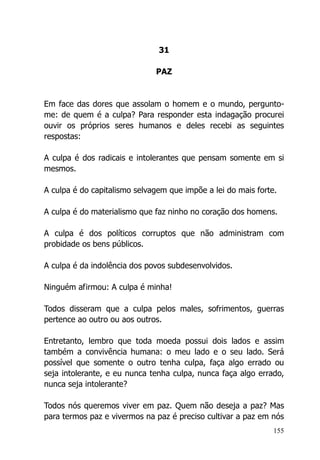155
31
PAZ
Em face das dores que assolam o homem e o mundo, pergunto-
me: de quem é a culpa? Para responder esta indagação procurei
ouvir os próprios seres humanos e deles recebi as seguintes
respostas:
A culpa é dos radicais e intolerantes que pensam somente em si
mesmos.
A culpa é do capitalismo selvagem que impõe a lei do mais forte.
A culpa é do materialismo que faz ninho no coração dos homens.
A culpa é dos políticos corruptos que não administram com
probidade os bens públicos.
A culpa é da indolência dos povos subdesenvolvidos.
Ninguém afirmou: A culpa é minha!
Todos disseram que a culpa pelos males, sofrimentos, guerras
pertence ao outro ou aos outros.
Entretanto, lembro que toda moeda possui dois lados e assim
também a convivência humana: o meu lado e o seu lado. Será
possível que somente o outro tenha culpa, faça algo errado ou
seja intolerante, e eu nunca tenha culpa, nunca faça algo errado,
nunca seja intolerante?
Todos nós queremos viver em paz. Quem não deseja a paz? Mas
para termos paz e vivermos na paz é preciso cultivar a paz em nós
 