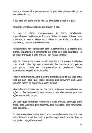 156
mesmos através dos pensamentos de paz, das palavras de paz e
das ações de paz.
A paz está em cada um de nós. Eu sou a paz e você é a paz.
Respeitar, perdoar, cooperar promovem a paz.
Eu sei, é difícil, principalmente se ódios, fanatismos,
imperialismos, indiferenças fizeram ninho em nosso íntimo. Mas
podemos, e mesmo devemos, cultivar a tolerância, trabalhar a
humildade, praticar a solidariedade.
Necessitamos nos sensibilizar com o sofrimento e a alegria dos
outros, expandindo o sentimento de amor que está guardado - e
às vezes trancado a sete chaves - em nosso coração.
Veja em cada ser humano - e não importa a cor, a raça, a religião
- seu irmão. Não diga que o passado não permite a paz, pois o
que passou deve ser compreendido e perdoado. Ódios
acumulados, tragédias anunciadas.
Perdoe, compreenda, ame e, acima de tudo, faça da sua vida uma
vida de paz, para que todos aqueles que convivem com você
também façam de suas vidas, vidas de paz.
Não estamos precisando de discursos, estamos necessitados de
ações - não exatamente dos outros - mas das nossas próprias
ações no sentido da paz.
Ou você quer continuar morrendo a cada minuto, asfixiado pelo
medo, pela violência, pelo racismo, pela retaliação, pelo fanatismo,
pelo egoísmo…?
Eu não quero viver assim, quero viver mergulhado na paz, por isso
estou fazendo a minha parte e pedindo que você também faça a
sua parte: mergulhe na paz!
 