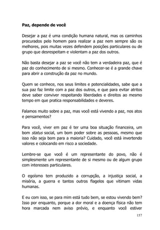 157
Paz, depende de você
Desejar a paz é uma condição humana natural, mas os caminhos
procurados pelo homem para realizar a paz nem sempre são os
melhores, pois muitas vezes defendem posições particulares ou de
grupo que desrespeitam e violentam a paz dos outros.
Não basta desejar a paz se você não tem a verdadeira paz, que é
paz do conhecimento de si mesmo. Conhecer-se é a grande chave
para abrir a construção da paz no mundo.
Quem se conhece, nos seus limites e potencialidades, sabe que a
sua paz faz limite com a paz dos outros, e que para evitar atritos
deve saber conviver respeitando liberdades e direitos ao mesmo
tempo em que pratica responsabilidades e deveres.
Falamos muito sobre a paz, mas você está vivendo a paz, nos atos
e pensamentos?
Para você, viver em paz é ter uma boa situação financeira, um
bom status social, um bom poder sobre as pessoas, mesmo que
isso não seja bom para a maioria? Cuidado, você está invertendo
valores e colocando em risco a sociedade.
Lembre-se que você é um representante do povo, não é
simplesmente um representante de si mesmo ou de algum grupo
com interesses particulares.
O egoísmo tem produzido a corrupção, a injustiça social, a
miséria, a guerra e tantos outros flagelos que vitimam vidas
humanas.
E eu com isso, se para mim está tudo bem, se estou vivendo bem?
Isso por enquanto, porque a dor moral e a doença física não tem
hora marcada nem aviso prévio, e enquanto você estiver
 