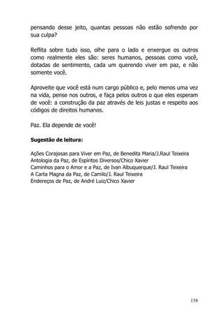 158
pensando desse jeito, quantas pessoas não estão sofrendo por
sua culpa?
Reflita sobre tudo isso, olhe para o lado e enxergue os outros
como realmente eles são: seres humanos, pessoas como você,
dotadas de sentimento, cada um querendo viver em paz, e não
somente você.
Aproveite que você está num cargo público e, pelo menos uma vez
na vida, pense nos outros, e faça pelos outros o que eles esperam
de você: a construção da paz através de leis justas e respeito aos
códigos de direitos humanos.
Paz. Ela depende de você!
Sugestão de leitura:
Ações Corajosas para Viver em Paz, de Benedita Maria/J.Raul Teixeira
Antologia da Paz, de Espíritos Diversos/Chico Xavier
Caminhos para o Amor e a Paz, de Ivan Albuquerque/J. Raul Teixeira
A Carta Magna da Paz, de Camilo/J. Raul Teixeira
Endereços de Paz, de André Luiz/Chico Xavier
 