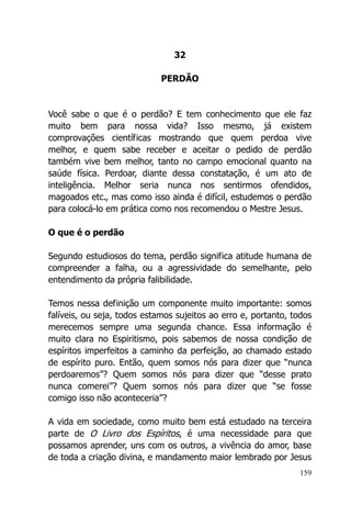 159
32
PERDÃO
Você sabe o que é o perdão? E tem conhecimento que ele faz
muito bem para nossa vida? Isso mesmo, já existem
comprovações científicas mostrando que quem perdoa vive
melhor, e quem sabe receber e aceitar o pedido de perdão
também vive bem melhor, tanto no campo emocional quanto na
saúde física. Perdoar, diante dessa constatação, é um ato de
inteligência. Melhor seria nunca nos sentirmos ofendidos,
magoados etc., mas como isso ainda é difícil, estudemos o perdão
para colocá-lo em prática como nos recomendou o Mestre Jesus.
O que é o perdão
Segundo estudiosos do tema, perdão significa atitude humana de
compreender a falha, ou a agressividade do semelhante, pelo
entendimento da própria falibilidade.
Temos nessa definição um componente muito importante: somos
falíveis, ou seja, todos estamos sujeitos ao erro e, portanto, todos
merecemos sempre uma segunda chance. Essa informação é
muito clara no Espiritismo, pois sabemos de nossa condição de
espíritos imperfeitos a caminho da perfeição, ao chamado estado
de espírito puro. Então, quem somos nós para dizer que “nunca
perdoaremos”? Quem somos nós para dizer que “desse prato
nunca comerei”? Quem somos nós para dizer que “se fosse
comigo isso não aconteceria”?
A vida em sociedade, como muito bem está estudado na terceira
parte de O Livro dos Espíritos, é uma necessidade para que
possamos aprender, uns com os outros, a vivência do amor, base
de toda a criação divina, e mandamento maior lembrado por Jesus
 