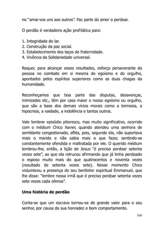 160
no “amai-vos uns aos outros”. Faz parte do amor o perdoar.
O perdão é verdadeira ação profilática para:
1. Integridade do lar.
2. Construção da paz social.
3. Estabelecimento dos laços de fraternidade.
4. Vivência da Solidariedade universal.
Requer, para alcançar esses resultados, esforço perseverante da
pessoa no combate em si mesma do egoísmo e do orgulho,
apontados pelos espíritos superiores como as duas chagas da
humanidade.
Reconheçamos que boa parte das disputas, desavenças,
inimizades etc., têm por casa maior o nosso egoísmo ou orgulho,
que são a base dos demais vícios morais como a teimosia, a
hipocrisia, a vaidade, a indolência e tantos outros.
Vale lembrar episódio pitoresco, mas muito significativo, ocorrido
com o médium Chico Xavier, quando atendeu uma senhora de
semblante congestionado, aflita, pois, segundo ela, não suportava
mais o marido e não sabia mais o que fazer, sentindo-se
constantemente ofendida e maltratada por ele. O querido médium
lembrou-lhe, então, a lição de Jesus “é preciso perdoar setenta
vezes sete”, ao que ela retrucou afirmando que já tinha perdoado
o esposo muito mais do que quatrocentos e noventa vezes
(resultado de setenta vezes sete). Nesse momento Chico
vislumbrou a presença do seu benfeitor espiritual Emmanuel, que
lhe disse: “lembre nossa irmã que é preciso perdoar setenta vezes
sete vezes cada ofensa”.
Uma história de perdão
Conta-se que um escravo tornou-se de grande valor para o seu
senhor, por causa da sua honradez e bom comportamento.
 