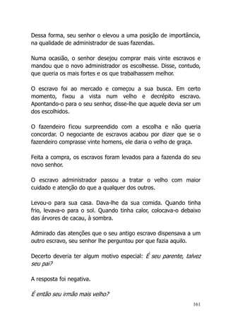161
Dessa forma, seu senhor o elevou a uma posição de importância,
na qualidade de administrador de suas fazendas.
Numa ocasião, o senhor desejou comprar mais vinte escravos e
mandou que o novo administrador os escolhesse. Disse, contudo,
que queria os mais fortes e os que trabalhassem melhor.
O escravo foi ao mercado e começou a sua busca. Em certo
momento, fixou a vista num velho e decrépito escravo.
Apontando-o para o seu senhor, disse-lhe que aquele devia ser um
dos escolhidos.
O fazendeiro ficou surpreendido com a escolha e não queria
concordar. O negociante de escravos acabou por dizer que se o
fazendeiro comprasse vinte homens, ele daria o velho de graça.
Feita a compra, os escravos foram levados para a fazenda do seu
novo senhor.
O escravo administrador passou a tratar o velho com maior
cuidado e atenção do que a qualquer dos outros.
Levou-o para sua casa. Dava-lhe da sua comida. Quando tinha
frio, levava-o para o sol. Quando tinha calor, colocava-o debaixo
das árvores de cacau, à sombra.
Admirado das atenções que o seu antigo escravo dispensava a um
outro escravo, seu senhor lhe perguntou por que fazia aquilo.
Decerto deveria ter algum motivo especial: É seu parente, talvez
seu pai?
A resposta foi negativa.
É então seu irmão mais velho?
 