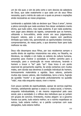 164
um de nós quer, e sim do jeito certo e sem desvios da sabedoria
de Deus, que sabe exatamente o que cada um de seus filhos
necessita, qual o mérito de cada um e quais as provas e expiações
ainda necessárias ao nosso progresso.
Lembrando o apóstolo João ao declarar que "Deus é amor", temos
a plena convicção que nada acontece fora desse verdadeiro manto
divino, que tudo cobre, mas nada acoberta. E por nada acobertar,
nem jogar para debaixo do tapete, compreende que os homens,
utilizando o livre-arbítrio, ainda errem em seus julgamentos,
troquem valores, pois o amor divino espera com paciência
ilimitada que todos nós, aproveitando as oportunidades vivenciais,
compreendamos, de nossa parte, o que devemos fazer para tudo
melhorar na vida.
Deus não desampara seus filhos, por isso recebemos sempre o
auxílio direto de espíritos missionários nas artes, na filosofia, na
literatura, na religião e em todos os setores da cultura humana,
presentes para mostrar à sociedade o melhor caminho para a
renovação, para a construção de novas estruturas, levando o
homem a trocar o "ter" pelo "ser". Essa troca é um ponto
essencial do pensamento espírita. Se ainda contamos com muitos
males, sem dúvida isso devemos à condição individual do homem,
teimosamente materialista e egoísta. Seus valores, portanto
muitos dos nossos valores, são imediatistas, terra a terra, fugindo
da questão "morte" e se agarrando profundamente na questão
"vida", mas vida enquanto nascer, viver e morrer.
Com pouco sentido de espiritualidade, apesar de sermos espíritos
imortais, satisfazendo apenas o corpo e o status social, o homem,
enquanto individualidade, é ele mesmo responsável pelo caos
social, pois a sociedade é o reflexo dos indivíduos que se juntam
em grupos de convívio. Entretanto, muitos alegam: se o governo
fizesse sua parte, tudo estaria melhor; se o vizinho respeitasse os
outros, tudo estaria melhor; se o patrão cumprisse com suas
obrigações, tudo estaria melhor.
 