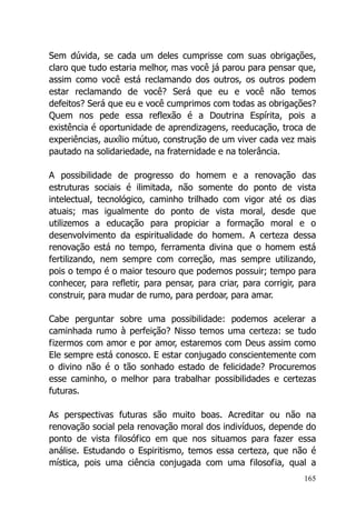165
Sem dúvida, se cada um deles cumprisse com suas obrigações,
claro que tudo estaria melhor, mas você já parou para pensar que,
assim como você está reclamando dos outros, os outros podem
estar reclamando de você? Será que eu e você não temos
defeitos? Será que eu e você cumprimos com todas as obrigações?
Quem nos pede essa reflexão é a Doutrina Espírita, pois a
existência é oportunidade de aprendizagens, reeducação, troca de
experiências, auxílio mútuo, construção de um viver cada vez mais
pautado na solidariedade, na fraternidade e na tolerância.
A possibilidade de progresso do homem e a renovação das
estruturas sociais é ilimitada, não somente do ponto de vista
intelectual, tecnológico, caminho trilhado com vigor até os dias
atuais; mas igualmente do ponto de vista moral, desde que
utilizemos a educação para propiciar a formação moral e o
desenvolvimento da espiritualidade do homem. A certeza dessa
renovação está no tempo, ferramenta divina que o homem está
fertilizando, nem sempre com correção, mas sempre utilizando,
pois o tempo é o maior tesouro que podemos possuir; tempo para
conhecer, para refletir, para pensar, para criar, para corrigir, para
construir, para mudar de rumo, para perdoar, para amar.
Cabe perguntar sobre uma possibilidade: podemos acelerar a
caminhada rumo à perfeição? Nisso temos uma certeza: se tudo
fizermos com amor e por amor, estaremos com Deus assim como
Ele sempre está conosco. E estar conjugado conscientemente com
o divino não é o tão sonhado estado de felicidade? Procuremos
esse caminho, o melhor para trabalhar possibilidades e certezas
futuras.
As perspectivas futuras são muito boas. Acreditar ou não na
renovação social pela renovação moral dos indivíduos, depende do
ponto de vista filosófico em que nos situamos para fazer essa
análise. Estudando o Espiritismo, temos essa certeza, que não é
mística, pois uma ciência conjugada com uma filosofia, qual a
 