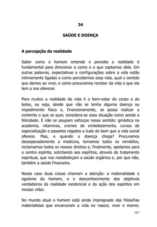 167
34
SAÚDE E DOENÇA
A percepção da realidade
Saber como o homem entende e percebe a realidade é
fundamental para direcionar o como e o que captamos dela. Em
outras palavras, expectativas e configurações sobre a vida estão
intimamente ligadas a como percebemos essa vida, qual o sentido
que damos ao viver, e como procuramos receber da vida o que ela
tem a nos oferecer.
Para muitos a realidade da vida é o bem-estar do corpo e do
bolso, ou seja, desde que não se tenha alguma doença ou
impedimento físico e, financeiramente, se possa realizar a
contento o que se quer, considera-se essa situação como sendo a
felicidade. E não se poupam esforços nesse sentido: ginástica na
academia, vitaminas, cremes de embelezamento, cursos de
especialização e passeios regados a tudo de bom que a vida social
oferece. Mas, e quando a doença chega? Procuramos
desesperadamente a medicina, tomamos todos os remédios,
reclamamos todos os nossos direitos e, finalmente, apelamos para
o centro espírita, solicitando aos espíritos, através do tratamento
espiritual, que nos restabeleçam a saúde orgânica e, por que não,
também a saúde financeira.
Nesse caso duas coisas chamam a atenção: a materialidade e
egoísmo do homem, e o desconhecimento dos objetivos
verdadeiros da realidade existencial e da ação dos espíritos em
nossas vidas.
No mundo atual o homem está ainda impregnado das filosofias
materialistas que encarceram a vida no nascer, viver e morrer.
 