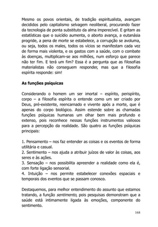 168
Mesmo os povos orientais, de tradição espiritualista, avançam
decididos pelo capitalismo selvagem neoliberal, procurando fazer
da tecnologia de ponta substituto da alma imperecível. E gritam as
estatísticas que o suicídio aumenta, o aborto avança, a eutanásia
progride, a pena de morte se estabelece, a corrupção se avoluma,
ou seja, todos os males, todos os vícios se manifestam cada vez
de forma mais violenta, e os gastos com a saúde, com o combate
às doenças, multiplicam-se aos milhões, num esforço que parece
não ter fim. E terá um fim? Essa é a pergunta que as filosofias
materialistas não conseguem responder, mas que a filosofia
espírita responde: sim!
As funções psíquicas
Considerando o homem um ser imortal – espírito, perispírito,
corpo – a filosofia espírita o entende como um ser criado por
Deus, pré-existente, reencarnado e vivente após a morte, que é
apenas do corpo biológico. Assim estende sobre as chamadas
funções psíquicas humanas um olhar bem mais profundo e
extenso, pois reconhece nessas funções instrumentos valiosos
para a percepção da realidade. São quatro as funções psíquicas
principais:
1. Pensamento – nos faz entender as coisas e os eventos de forma
utilitária e casual.
2. Sentimento – nos ajuda a atribuir juízos de valor às coisas, aos
seres e às ações.
3. Sensação – nos possibilita apreender a realidade como ela é,
com forte ligação sensorial.
4. Intuição – nos permite estabelecer conexões espaciais e
temporais dos eventos que se passam conosco.
Destaquemos, para melhor entendimento do assunto que estamos
tratando, a função sentimento, pois pesquisas demonstram que a
saúde está intimamente ligada às emoções, componente do
sentimento.
 