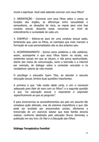 16
moral e espiritual. Você está sabendo conviver com seus filhos?
3. ORIENTAÇÃO - Converse com seus filhos sobre o corpo, as
funções dos órgãos, as diferenças entre sexualidade e
sensualismo, as situações de risco, as regras para uma boa
conduta sexual, dosando essas conversas ao nível de
entendimento e curiosidade de cada um.
4. EXEMPLO - Esforce-se para ter uma conduta sexual sadia,
lembrando que, para os filhos, os exemplos que mais marcam a
formação de suas personalidades são os dos próprios pais.
5. ACOMPANHAMENTO - Somos seres solidários e não solitários;
assim, acompanhe o que seus filhos fazem na escola, nos
ambientes sociais em que se situam, e não perca oportunidade,
diante dos meios de comunicação, como a televisão e a internet
por exemplo, de dialogar sobre o conteúdo veiculado e os
verdadeiros valores da vida imortal.
O psicólogo e educador Içami Tiba, ao abordar o assunto
educação sexual, lembra duas questões importantes.
A primeira é que “não existe idade certa, e sim o momento
adequado para falar de sexo com os filhos”; e a segunda questão
é que “na educação sexual, o importante é responder
especificamente ao que se pergunta”.
E para encerrarmos os aconselhamentos aos pais em assunto tão
complexo quão delicado, mas de extrema importância e que não
pode ser ocultado por preconceitos sociais, ofertamos a
transcrição de um exercício salutar que toda família deveria
realizar, conforme idealizado pelo educador Bruno Zaminsky e
publicado em seu livro Os Pais e a Educação dos Filhos:
Diálogo Terapêutico Familial
 