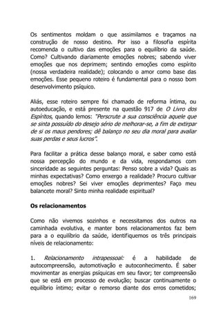 169
Os sentimentos moldam o que assimilamos e traçamos na
construção de nosso destino. Por isso a filosofia espírita
recomenda o cultivo das emoções para o equilíbrio da saúde.
Como? Cultivando diariamente emoções nobres; sabendo viver
emoções que nos deprimem; sentindo emoções como espírito
(nossa verdadeira realidade); colocando o amor como base das
emoções. Esse pequeno roteiro é fundamental para o nosso bom
desenvolvimento psíquico.
Aliás, esse roteiro sempre foi chamado de reforma íntima, ou
autoeducação, e está presente na questão 917 de O Livro dos
Espíritos, quando lemos: “Perscrute a sua consciência aquele que
se sinta possuído do desejo sério de melhorar-se, a fim de extirpar
de si os maus pendores; dê balanço no seu dia moral para avaliar
suas perdas e seus lucros”.
Para facilitar a prática desse balanço moral, e saber como está
nossa percepção do mundo e da vida, respondamos com
sinceridade as seguintes perguntas: Penso sobre a vida? Quais as
minhas expectativas? Como enxergo a realidade? Procuro cultivar
emoções nobres? Sei viver emoções deprimentes? Faço meu
balancete moral? Sinto minha realidade espiritual?
Os relacionamentos
Como não vivemos sozinhos e necessitamos dos outros na
caminhada evolutiva, e manter bons relacionamentos faz bem
para a o equilíbrio da saúde, identifiquemos os três principais
níveis de relacionamento:
1. Relacionamento intrapessoal: é a habilidade de
autocompreensão, automotivação e autoconhecimento. É saber
movimentar as energias psíquicas em seu favor; ter compreensão
que se está em processo de evolução; buscar continuamente o
equilíbrio íntimo; evitar o remorso diante dos erros cometidos;
 