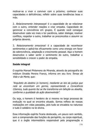 170
motivar-se a viver e conviver com o próximo; conhecer suas
capacidades e deficiências; refletir sobre suas tendências boas e
más.
2. Relacionamento interpessoal: é a capacidade de se relacionar
com o outro, entender reações e criar empatia. Capacidade de
gerenciar a convivência em grupos. É quando você consegue
desenvolver cada vez mais o ter paciência, saber dialogar, resolver
conflitos, respeitar o outro, trabalhar os preconceitos e assumir os
próprios deveres.
3. Relacionamento emocional: é a capacidade de reconhecer
sentimentos e aplicá-los eficazmente como uma energia em favor
da sobrevivência, adaptação e crescimento pessoal. Aqui o homem
desenvolve o saber sentir o sentimento do outro, trabalhar a
sensibilidade e crescer o poder de empatia.
Saúde integral
O espírito Manoel Philomeno de Miranda, através da psicografia do
médium Divaldo Pereira Franco, informa em seu livro Temas da
Vida e da Morte, que:
“Arquiteto do destino (o homem), mediante as leis da justiça que
nele se encontram em germe, representando a Consciência
Cósmica, tudo quanto faz se lhe transforma em bênção ou desdita,
conforme a qualidade da ação desenvolvida”.
Ou seja, o homem é herdeiro de si mesmo no largo processo de
evolução no qual se encontra situado. Somos reflexo de nossas
realizações em vidas passadas, pois tudo se encadeia na natureza
e tudo é solidário na lei divina.
Essa informação espírita ficaria deslocada, um pouco sem sentido,
sem a compreensão das funções do perispírito, ou corpo espiritual,
que é o órgão intermediário responsável pela programação e
 