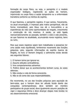 171
formação do corpo físico, ou seja, o perispírito é o modelo
organizador biológico, registrando as ações do homem,
imprimindo no corpo físico a saúde temporária ou a enfermidade
transitória conforme os méritos do espírito.
O que fazemos, o perispírito registra. O que somos, fisicamente,
na atual encarnação, é impresso pela matriz perispiritual, não de
forma irremediável, pois Deus nos dá o livre-arbítrio e as
experiências da vida como oportunidades de resgate, crescimento
e construção de nós mesmos. A saúde, se está ligada
reencarnatoriamente ao passado, também o está à vida presente,
ao que fazemos na atualidade, acumulando novos registros, bons
ou ruins.
Para que esses registros sejam bem trabalhados e possamos ter
uma saúde mais equilibrada, lembremos novamente das funções
psíquicas, pois, segundo informações do espírito Joanna de
Ângelis, no livro O Homem Integral, o sofrimento existe devido
aos seguintes fatores:
1. O homem teima por ignorar-se.
2. Assume atitudes contraditórias.
3. Vive comportamentos estranhos.
4. Prefere deixar que os acontecimentos tenham curso, às vezes
doloroso.
5. Não conduz a vida de forma consciente.
6. Não se dá conta das suas responsabilidades.
Ela recomenda, no uso das funções psíquicas para aquisição de
bem-estar, que o homem deve ter atitude lúcida diante das
conquistas contemporâneas; deve também ser membro
participativo do grupo social; deve igualmente assumir posições de
vigor e segurança íntima e deve alcançar etapas mais lúcidas no
seu desenvolvimento emocional.
 