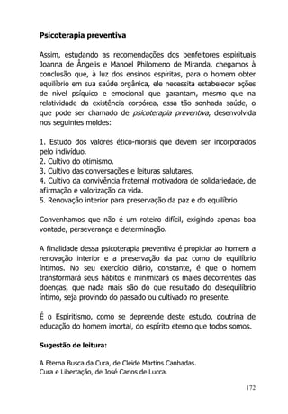 172
Psicoterapia preventiva
Assim, estudando as recomendações dos benfeitores espirituais
Joanna de Ângelis e Manoel Philomeno de Miranda, chegamos à
conclusão que, à luz dos ensinos espíritas, para o homem obter
equilíbrio em sua saúde orgânica, ele necessita estabelecer ações
de nível psíquico e emocional que garantam, mesmo que na
relatividade da existência corpórea, essa tão sonhada saúde, o
que pode ser chamado de psicoterapia preventiva, desenvolvida
nos seguintes moldes:
1. Estudo dos valores ético-morais que devem ser incorporados
pelo indivíduo.
2. Cultivo do otimismo.
3. Cultivo das conversações e leituras salutares.
4. Cultivo da convivência fraternal motivadora de solidariedade, de
afirmação e valorização da vida.
5. Renovação interior para preservação da paz e do equilíbrio.
Convenhamos que não é um roteiro difícil, exigindo apenas boa
vontade, perseverança e determinação.
A finalidade dessa psicoterapia preventiva é propiciar ao homem a
renovação interior e a preservação da paz como do equilíbrio
íntimos. No seu exercício diário, constante, é que o homem
transformará seus hábitos e minimizará os males decorrentes das
doenças, que nada mais são do que resultado do desequilíbrio
íntimo, seja provindo do passado ou cultivado no presente.
É o Espiritismo, como se depreende deste estudo, doutrina de
educação do homem imortal, do espírito eterno que todos somos.
Sugestão de leitura:
A Eterna Busca da Cura, de Cleide Martins Canhadas.
Cura e Libertação, de José Carlos de Lucca.
 