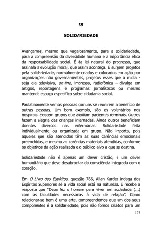 174
35
SOLIDARIEDADE
Avançamos, mesmo que vagarosamente, para a solidariedade,
para a compreensão da diversidade humana e a importância ética
da responsabilidade social. É da lei natural do progresso, que
assinala a evolução moral, que assim aconteça. E surgem projetos
pela solidariedade, normalmente criados e colocados em ação por
organizações não governamentais, projetos esses que a mídia -
seja ela televisiva, on-line, impressa, radiofônica – divulga em
artigos, reportagens e programas jornalísticos ou mesmo
mantendo espaço específico sobre cidadania social.
Paulatinamente vemos pessoas comuns se reunirem a benefício de
outras pessoas. Um bom exemplo, são os voluntários nos
hospitais. Existem grupos que auxiliam pacientes terminais. Outros
fazem a alegria das crianças internadas. Ainda outros beneficiam
doentes diversos nas enfermarias. Solidariedade feita
individualmente ou organizada em grupo. Não importa, pois
aqueles que são atendidos têm as suas carências emocionais
preenchidas, e mesmo as carências materiais atendidas, conforme
os objetivos da ação realizada e o público alvo a que se destina.
Solidariedade não é apenas um dever cristão, é um dever
humanitário que deve desabrochar da consciência integrada com o
coração.
Em O Livro dos Espíritos, questão 766, Allan Kardec indaga dos
Espíritos Superiores se a vida social está na natureza. E recebe a
resposta que “Deus fez o homem para viver em sociedade (...)
com as faculdades necessárias à vida de relação”. Como
relacionar-se bem é uma arte, compreendemos que um dos seus
componentes é a solidariedade, pois não fomos criados para um
 