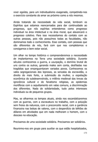 175
viver egoísta, para um individualismo exagerado, competindo-nos
o exercício constante do amar ao próximo como a nós mesmos.
Ainda tratando da necessidade da vida social, lembram os
Espíritos que estamos reencarnados para dar continuidade ao
progresso, que nós espíritas entendemos como progresso
individual na área intelectual e na área moral, que alavancará o
progresso coletivo. Para isso necessitamos do contato com as
outras pessoas, pois não possuímos todas as faculdades, não
dominamos todo o conhecimento. Esse contato, com pessoas que
são diferentes de nós, fará com que nos completemos e
consigamos o bem estar social.
Um olhar no tempo histórico e compreenderemos a necessidade
de implantarmos na Terra uma sociedade solidária. Durante
séculos conhecemos a guerra, a usurpação, o domínio brutal de
uns contra os outros, gerando males sem conta, desfiladas nas
tragédias que ensanguentaram variados povos. Conhecemos os
vales segregacionais dos leprosos, as senzalas da escravidão, o
direito do mais forte, a submissão da mulher, a espoliação
econômica do subdesenvolvido, o milênio medieval das trevas da
ignorância cultural e do fanatismo religioso, as epidemias
mortíferas com o sepultamento em valas comuns, a discriminação
dos diferentes. Nada de solidariedade, tudo pelos interesses
individuais ou de pequenos grupos.
Mas, se olharmos os tempos atuais, ainda nos escandalizaremos
com as guerras, com a escravatura no trabalho, com a poluição
sem freios da natureza, com o preconceito racial, com a ganância
financeira nas bolsas de valores, com o desperdício de bilhões de
dólares em atividades que em nada melhoram o homem, com o
descaso na educação.
Precisamos de uma sociedade solidária. Precisamos ser solidários.
Reunirmo-nos em grupo para auxiliar os que estão hospitalizados,
 