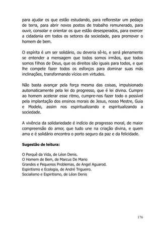 176
para ajudar os que estão estudando, para reflorestar um pedaço
de terra, para abrir novos postos de trabalho remunerado, para
ouvir, consolar e orientar os que estão desesperados, para exercer
a cidadania em todos os setores da sociedade, para promover o
homem de bem.
O espírita é um ser solidário, ou deveria sê-lo, e será plenamente
se entender a mensagem que todos somos irmãos, que todos
somos filhos de Deus, que os direitos são iguais para todos, e que
lhe compete fazer todos os esforços para dominar suas más
inclinações, transformando vícios em virtudes.
Não basta avançar pela força mesma das coisas, impulsionado
automaticamente pela lei do progresso, que é lei divina. Cumpre
ao homem acelerar esse ritmo, cumpre-nos fazer todo o possível
pela implantação dos ensinos morais de Jesus, nosso Mestre, Guia
e Modelo, assim nos espiritualizando e espiritualizando a
sociedade.
A vivência da solidariedade é indício de progresso moral, de maior
compreensão do amor, que tudo une na criação divina, e quem
ama e é solidário encontra o porto seguro da paz e da felicidade.
Sugestão de leitura:
O Porquê da Vida, de Léon Denis.
O Homem de Bem, de Marcus De Mario
Grandes e Pequenos Problemas, de Angel Aguarod.
Espiritismo e Ecologia, de André Trigueiro.
Socialismo e Espiritismo, de Léon Denis
 