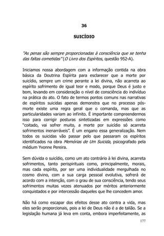 177
36
SUICÍDIO
“As penas são sempre proporcionadas à consciência que se tenha
das faltas cometidas” (O Livro dos Espíritos, questão 952-A).
Iniciamos nossa abordagem com a informação contida na obra
básica da Doutrina Espírita para esclarecer que a morte por
suicídio, sempre um crime perante a lei divina, não acarreta ao
espírito sofrimento de igual teor e modo, porque Deus é justo e
bom, levando em consideração o nível de consciência do indivíduo
na prática do ato. O fato de termos pontos comuns nas narrativas
de espíritos suicidas apenas demonstra que no processo pós-
morte existe uma regra geral que o comanda, mas que as
particularidades variam ao infinito. É importante compreendermos
isso para corrigir posturas sintetizadas em expressões como
“coitado, vai sofrer muito, a morte por suicídio só acarreta
sofrimentos inenarráveis”. É um engano essa generalização. Nem
todos os suicidas vão passar pelo que passaram os espíritos
identificados na obra Memórias de Um Suicida, psicografado pela
médium Yvonne Pereira.
Sem dúvida o suicídio, como um ato contrário à lei divina, acarreta
sofrimentos, tanto perispirituais como, principalmente, morais,
mas cada espírito, por ser uma individualidade mergulhada no
cosmo divino, com a sua carga pessoal evolutiva, sofrerá de
acordo com a intenção, com o grau de sua consciência, tendo seus
sofrimentos muitas vezes atenuados por méritos anteriormente
conquistados e por intercessão daqueles que lhe concedem amor.
Não há como escapar dos efeitos desse ato contra a vida, mas
eles serão proporcionais, pois a lei de Deus não é a de talião. Se a
legislação humana já leva em conta, embora imperfeitamente, as
 