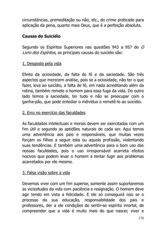 178
circunstâncias, premeditação ou não, etc., do crime praticado para
aplicação da pena, quanto mais Deus, que é a perfeição absoluta.
Causas do Suicídio
Segundo os Espíritos Superiores nas questões 943 a 957 de O
Livro dos Espíritos, as principais causas do suicídio são:
1. Desgosto pela vida
Efeito da ociosidade, da falta de fé e da saciedade. São três
aspectos que merecem análise, pois se a ociosidade, não ter o que
fazer, leva ao suicídio, a falta de fé, em nada acreditando além da
rotina, também remete o homem para essa fuga da vida. Do outro
lado temos a saciedade, ter tudo e não se preocupar com o
ganha-pão, que pode entediar o indivíduo e remetê-lo ao suicídio.
2. Erro no exercício das faculdades
As faculdades intelectuais e morais devem ser exercitadas com um
fim útil e segundo as aptidões naturais de cada ser. Aqui temos
uma advertência aos pais e responsáveis, que muitas vezes
forçam os filhos a seguir esta ou aquela profissão, violentando
suas tendências. E também uma advertência para o bom uso das
nossas faculdades, pois o uso irresponsável acarreta efeitos
nocivos que podem levar o homem a tentar fugir aos problemas
acarretados por ele mesmo.
3. Falsa visão sobre a vida
Devemos viver com um fim superior, somente assim suportaremos
as vicissitudes da vida com paciência e resignação. O homem deve
agir tendo em vista a felicidade. E ele só conseguirá isso se o
processo da sua educação, responsabilidade dos pais e
professores, der a ele condições de sentir-se espírito imortal, de
compreender que a vida é muito mais do que nascer, viver e
 