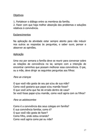 17
Objetivos
1. Fortalecer o diálogo entre os membros da família.
2. Fazer com que haja melhor absorção dos problemas e soluções
relativos à convivência.
Esclarecimentos
Na aplicação da atividade estar sempre atento para não induzir
nos outros as respostas às perguntas, e saber ouvir, pensar e
absorver as opiniões.
Aplicação
Uma vez por semana a família deve se reunir para conversar sobre
as relações de convivência no lar, sempre com a intenção de
encontrar caminhos que possam melhorar essa convivência. O pai,
ou a mãe, deve dirigir as seguintes perguntas aos filhos:
Para as crianças
O que você não gosta de seu pai e/ou de sua mãe?
Como você gostaria que papai e/ou mamãe fosse?
O que você acha que faz de errado dentro de casa?
Se você fosse papai e/ou mamãe, como você agiria com os filhos?
Para os adolescentes
Como é a convivência dos seus colegas em família?
E sua convivência familiar, como é?
O que você não gosta de fazer?
Como filho, onde estou errando?
Como você agiria como pai ou mãe?
 