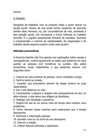 179
morrer.
4. Orgulho
Vergonha de trabalhar com as próprias mãos e assim descer na
escala social. Muitos de nós ainda temos vergonha de executar
tarefas ditas menores, ou, por circunstâncias da vida, perdendo a
boa posição social, nos recusamos a iniciar esforços no trabalho
humilde. É o orgulho perpetrando milhares de suicídios. Somente
a compreensão e vivência da solidariedade, da cooperação e do
trabalho desde pequeno podem evitar esse quadro.
Atitudes preventivas
A Doutrina Espírita não fica apenas nas explicações sobre causas e
consequências, mostra igualmente as ações que podemos ter para
auxiliar as pessoas com tendência ao suicídio. São ações
preventivas muito importantes e que podemos resumir nos
seguintes itens:
1. Colocar-se mais próximo da pessoa, como verdadeiro amigo.
2. Fazê-la sentir-se amada.
3. Levantar sua autoestima através do elogio sincero às suas
capacidades.
4. Dar a ela objetivos na vida.
5. Conscientizar a pessoa a respeito das consequências do ato, no
além-túmulo, e das dores que afligem os familiares.
6. Dialogar com bondade e paciência.
7. Sugerir-lhe dar-se um pouco mais de tempo para resolver seus
problemas.
8. Evitar oferecer bases ilusórias para esperanças que o tempo
desmancha.
9. Estimular a valorização pessoal.
10. Acender uma luz no túnel do seu desespero.
11. Exercer a oração.
12. Indicar leituras otimistas e espirituais.
 