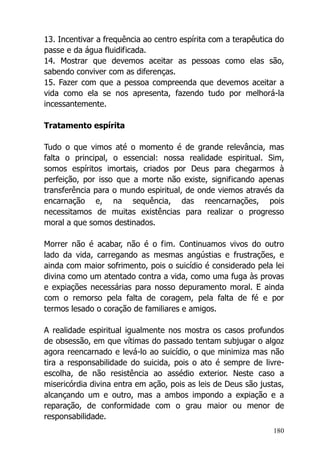 180
13. Incentivar a frequência ao centro espírita com a terapêutica do
passe e da água fluidificada.
14. Mostrar que devemos aceitar as pessoas como elas são,
sabendo conviver com as diferenças.
15. Fazer com que a pessoa compreenda que devemos aceitar a
vida como ela se nos apresenta, fazendo tudo por melhorá-la
incessantemente.
Tratamento espírita
Tudo o que vimos até o momento é de grande relevância, mas
falta o principal, o essencial: nossa realidade espiritual. Sim,
somos espíritos imortais, criados por Deus para chegarmos à
perfeição, por isso que a morte não existe, significando apenas
transferência para o mundo espiritual, de onde viemos através da
encarnação e, na sequência, das reencarnações, pois
necessitamos de muitas existências para realizar o progresso
moral a que somos destinados.
Morrer não é acabar, não é o fim. Continuamos vivos do outro
lado da vida, carregando as mesmas angústias e frustrações, e
ainda com maior sofrimento, pois o suicídio é considerado pela lei
divina como um atentado contra a vida, como uma fuga às provas
e expiações necessárias para nosso depuramento moral. E ainda
com o remorso pela falta de coragem, pela falta de fé e por
termos lesado o coração de familiares e amigos.
A realidade espiritual igualmente nos mostra os casos profundos
de obsessão, em que vítimas do passado tentam subjugar o algoz
agora reencarnado e levá-lo ao suicídio, o que minimiza mas não
tira a responsabilidade do suicida, pois o ato é sempre de livre-
escolha, de não resistência ao assédio exterior. Neste caso a
misericórdia divina entra em ação, pois as leis de Deus são justas,
alcançando um e outro, mas a ambos impondo a expiação e a
reparação, de conformidade com o grau maior ou menor de
responsabilidade.
 