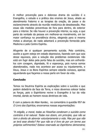 181
A melhor prevenção para o doloroso drama do suicídio é o
Evangelho, o estudo e a prática dos ensinos de Jesus, aliado ao
atendimento fraterno e as terapias da oração, do passe e do
esclarecimento através da reunião mediúnica de desobsessão. Mas
essas são medidas preventivas de fora para dentro, do exterior
para o interior. Se não houver a prevenção interior, ou seja, a que
parte da vontade da pessoa em melhorar-se moralmente, em ter
maior confiança na providência divina, elegendo para si mesma
metas a alcançar, de nada adiantará a prevenção fornecida pela
Medicina e pelo Centro Espírita.
Afugente de si qualquer pensamento suicida. Pelo contrário,
auxilie a quem esteja em estado depressivo, fazendo com que saia
desse equívoco, pois a solução dos problemas existenciais não
está em fugir deles pela porta falsa do suicídio, mas em enfrentá-
los com coragem, dignidade, fé e esperança, pois nunca somos
abandonados, nada nos acontece por acaso ou injustamente, e
Deus, Jesus e os Bons Espíritos sempre estarão conosco, apenas
aguardando que façamos a nossa parte em favor da vida.
Conclusão
Temos na Doutrina Espírita as explicações sobre o suicídio e que
podem debelá-lo da face da Terra, e nisso devemos colocar todas
as forças, pois o Espiritismo revive o Evangelho à luz da vida
imortal, dando ao homem novas diretrizes de vida.
E com a palavra de Allan Kardec, no comentário à questão 957 de
O Livro dos Espíritos, encerramos nossas argumentações:
“A religião, a moral, todas as filosofias condenam o suicídio como
contrário à lei natural. Todas nos dizem, em princípio, que não se
tem o direito de abreviar voluntariamente a vida. Mas por que não
se terá esse direito? Por que não se é livre de por um termo aos
próprios sofrimentos? Estava reservado ao Espiritismo demonstrar,
 