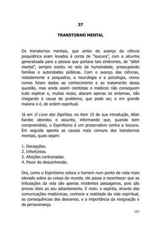 183
37
TRANSTORNO MENTAL
Os transtornos mentais, que antes do avanço da ciência
psiquiátrica eram levados à conta de “loucura”, com a alcunha
generalizada para a pessoa que portava tais síndromes, de “débil
mental”, sempre existiu no seio da humanidade, preocupando
famílias e autoridades públicas. Com o avanço das ciências,
notadamente a psiquiatria, a neurologia e a psicologia, novos
rumos foram dados ao conhecimento e ao tratamento dessa
questão, mas ainda assim cientistas e médicos não conseguem
tudo explicar e, muitas vezes, atacam apenas os sintomas, não
chegando à causa do problema, que pode ser, e em grande
maioria o é, de ordem espiritual.
Já em O Livro dos Espíritos, no item 15 de sua introdução, Allan
Kardec abordou o assunto, informando que, quando bem
compreendido, o Espiritismo é um preservativo contra a loucura.
Em seguida aponta as causas mais comuns dos transtornos
mentais, quais sejam:
1. Decepções.
2. Infortúnios.
3. Afeições contrariadas.
4. Pavor do desconhecido.
Ora, como o Espiritismo coloca o homem num ponto de vista mais
elevado sobre as coisas do mundo, ele passa a reconhecer que as
tribulações da vida são apenas incidentes passageiros, pois são
provas úteis ao seu adiantamento. E mais: o espírita, através das
comunicações mediúnicas, conhece a realidade da vida espiritual,
as consequências dos desvarios, e a importância da resignação e
da perseverança.
 