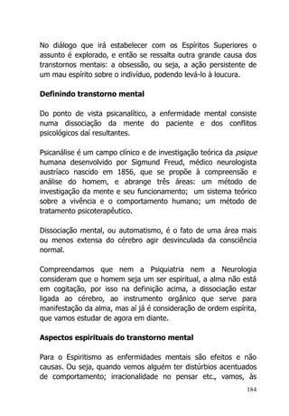 184
No diálogo que irá estabelecer com os Espíritos Superiores o
assunto é explorado, e então se ressalta outra grande causa dos
transtornos mentais: a obsessão, ou seja, a ação persistente de
um mau espírito sobre o indivíduo, podendo levá-lo à loucura.
Definindo transtorno mental
Do ponto de vista psicanalítico, a enfermidade mental consiste
numa dissociação da mente do paciente e dos conflitos
psicológicos daí resultantes.
Psicanálise é um campo clínico e de investigação teórica da psique
humana desenvolvido por Sigmund Freud, médico neurologista
austríaco nascido em 1856, que se propõe à compreensão e
análise do homem, e abrange três áreas: um método de
investigação da mente e seu funcionamento; um sistema teórico
sobre a vivência e o comportamento humano; um método de
tratamento psicoterapêutico.
Dissociação mental, ou automatismo, é o fato de uma área mais
ou menos extensa do cérebro agir desvinculada da consciência
normal.
Compreendamos que nem a Psiquiatria nem a Neurologia
consideram que o homem seja um ser espiritual, a alma não está
em cogitação, por isso na definição acima, a dissociação estar
ligada ao cérebro, ao instrumento orgânico que serve para
manifestação da alma, mas aí já é consideração de ordem espírita,
que vamos estudar de agora em diante.
Aspectos espirituais do transtorno mental
Para o Espiritismo as enfermidades mentais são efeitos e não
causas. Ou seja, quando vemos alguém ter distúrbios acentuados
de comportamento; irracionalidade no pensar etc., vamos, às
 