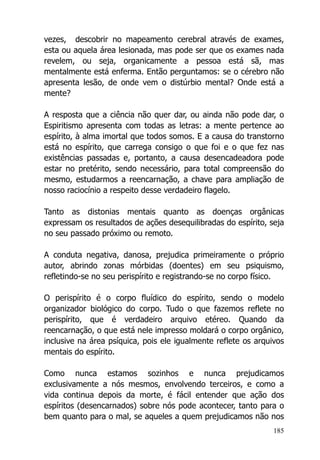 185
vezes, descobrir no mapeamento cerebral através de exames,
esta ou aquela área lesionada, mas pode ser que os exames nada
revelem, ou seja, organicamente a pessoa está sã, mas
mentalmente está enferma. Então perguntamos: se o cérebro não
apresenta lesão, de onde vem o distúrbio mental? Onde está a
mente?
A resposta que a ciência não quer dar, ou ainda não pode dar, o
Espiritismo apresenta com todas as letras: a mente pertence ao
espírito, à alma imortal que todos somos. E a causa do transtorno
está no espírito, que carrega consigo o que foi e o que fez nas
existências passadas e, portanto, a causa desencadeadora pode
estar no pretérito, sendo necessário, para total compreensão do
mesmo, estudarmos a reencarnação, a chave para ampliação de
nosso raciocínio a respeito desse verdadeiro flagelo.
Tanto as distonias mentais quanto as doenças orgânicas
expressam os resultados de ações desequilibradas do espírito, seja
no seu passado próximo ou remoto.
A conduta negativa, danosa, prejudica primeiramente o próprio
autor, abrindo zonas mórbidas (doentes) em seu psiquismo,
refletindo-se no seu perispírito e registrando-se no corpo físico.
O perispírito é o corpo fluídico do espírito, sendo o modelo
organizador biológico do corpo. Tudo o que fazemos reflete no
perispírito, que é verdadeiro arquivo etéreo. Quando da
reencarnação, o que está nele impresso moldará o corpo orgânico,
inclusive na área psíquica, pois ele igualmente reflete os arquivos
mentais do espírito.
Como nunca estamos sozinhos e nunca prejudicamos
exclusivamente a nós mesmos, envolvendo terceiros, e como a
vida continua depois da morte, é fácil entender que ação dos
espíritos (desencarnados) sobre nós pode acontecer, tanto para o
bem quanto para o mal, se aqueles a quem prejudicamos não nos
 