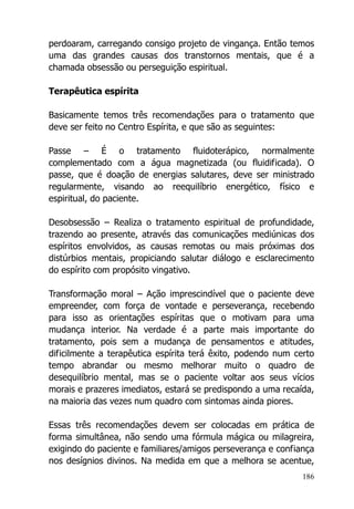 186
perdoaram, carregando consigo projeto de vingança. Então temos
uma das grandes causas dos transtornos mentais, que é a
chamada obsessão ou perseguição espiritual.
Terapêutica espírita
Basicamente temos três recomendações para o tratamento que
deve ser feito no Centro Espírita, e que são as seguintes:
Passe – É o tratamento fluidoterápico, normalmente
complementado com a água magnetizada (ou fluidificada). O
passe, que é doação de energias salutares, deve ser ministrado
regularmente, visando ao reequilíbrio energético, físico e
espiritual, do paciente.
Desobsessão – Realiza o tratamento espiritual de profundidade,
trazendo ao presente, através das comunicações mediúnicas dos
espíritos envolvidos, as causas remotas ou mais próximas dos
distúrbios mentais, propiciando salutar diálogo e esclarecimento
do espírito com propósito vingativo.
Transformação moral – Ação imprescindível que o paciente deve
empreender, com força de vontade e perseverança, recebendo
para isso as orientações espíritas que o motivam para uma
mudança interior. Na verdade é a parte mais importante do
tratamento, pois sem a mudança de pensamentos e atitudes,
dificilmente a terapêutica espírita terá êxito, podendo num certo
tempo abrandar ou mesmo melhorar muito o quadro de
desequilíbrio mental, mas se o paciente voltar aos seus vícios
morais e prazeres imediatos, estará se predispondo a uma recaída,
na maioria das vezes num quadro com sintomas ainda piores.
Essas três recomendações devem ser colocadas em prática de
forma simultânea, não sendo uma fórmula mágica ou milagreira,
exigindo do paciente e familiares/amigos perseverança e confiança
nos desígnios divinos. Na medida em que a melhora se acentue,
 