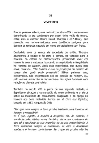 188
38
VIVER BEM
Poucas pessoas sabem, mas no início do século XIX o consumismo
desenfreado já era condenado por quem tinha visão de futuro,
entre eles o escritor Henry David Thoreau (1817-1862), que
percebia nos norte-americanos uma tendência perigosa para
destruir os recursos naturais em nome do capitalismo sem freios.
Desiludido com os rumos da sociedade de então, Thoreau
abandonou a cidade e foi para o campo, na verdade para a
floresta, no estado de Massachusetts, procurando viver em
harmonia com a natureza, buscando a simplicidade e frugalidade
na Floresta de Walden. Após essa experiência, que durou dois
anos, escreveu: “Um homem é rico na proporção do número de
coisas das quais pode prescindir”. Sábias palavras que,
infelizmente, não encontraram eco no coração do homem, ou,
pelo menos, ainda não se fortaleceram nas ações humanas com
relação ao planeta que habita.
Também no século XIX, a partir de sua segunda metade, o
Espiritismo abraçou a conservação do meio ambiente e o alerta
sobre os malefícios do consumismo exagerado e do apego do
homem aos bens materiais. Lemos em O Livro dos Espíritos,
lançado em 1857, na questão 705:
“Por que nem sempre a terra produz bastante para fornecer ao
homem o necessário?
R: É que, ingrato, o homem a despreza! Ela, no entanto, é
excelente mãe. Muitas vezes, também, ele acusa a natureza do
que só é resultado da sua imperícia ou da sua imprevidência. A
terra produziria sempre o necessário, se com o necessário
soubesse o homem contentar-se. Se o que ele produz não lhe
 