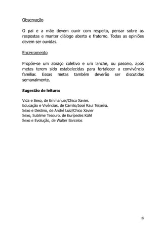 18
Observação
O pai e a mãe devem ouvir com respeito, pensar sobre as
respostas e manter diálogo aberto e fraterno. Todas as opiniões
devem ser ouvidas.
Encerramento
Propõe-se um abraço coletivo e um lanche, ou passeio, após
metas terem sido estabelecidas para fortalecer a convivência
familiar. Essas metas também deverão ser discutidas
semanalmente.
Sugestão de leitura:
Vida e Sexo, de Emmanuel/Chico Xavier.
Educação e Vivências, de Camilo/José Raul Teixeira.
Sexo e Destino, de André Luiz/Chico Xavier
Sexo, Sublime Tesouro, de Eurípedes Kühl
Sexo e Evolução, de Walter Barcelos
 