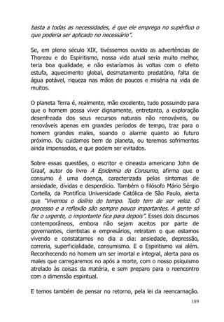 189
basta a todas as necessidades, é que ele emprega no supérfluo o
que poderia ser aplicado no necessário”.
Se, em pleno século XIX, tivéssemos ouvido as advertências de
Thoreau e do Espiritismo, nossa vida atual seria muito melhor,
teria boa qualidade, e não estaríamos às voltas com o efeito
estufa, aquecimento global, desmatamento predatório, falta de
água potável, riqueza nas mãos de poucos e miséria na vida de
muitos.
O planeta Terra é, realmente, mãe excelente, tudo possuindo para
que o homem possa viver dignamente, entretanto, a exploração
desenfreada dos seus recursos naturais não renováveis, ou
renováveis apenas em grandes períodos de tempo, traz para o
homem grandes males, soando o alarme quanto ao futuro
próximo. Ou cuidamos bem do planeta, ou teremos sofrimentos
ainda impensados, e que podem ser evitados.
Sobre essas questões, o escritor e cineasta americano John de
Graaf, autor do livro A Epidemia do Consumo, afirma que o
consumo é uma doença, caracterizada pelos sintomas de
ansiedade, dívidas e desperdício. Também o filósofo Mário Sérgio
Cortella, da Pontifícia Universidade Católica de São Paulo, alerta
que “Vivemos o delírio do tempo. Tudo tem de ser veloz. O
processo e a reflexão são sempre pouco importantes. A gente só
faz o urgente, o importante fica para depois”. Esses dois discursos
contemporâneos, embora não sejam aceitos por parte de
governantes, cientistas e empresários, retratam o que estamos
vivendo e constatamos no dia a dia: ansiedade, depressão,
correria, superficialidade, consumismo. E o Espiritismo vai além.
Reconhecendo no homem um ser imortal e integral, alerta para os
males que carregaremos no após a morte, com o nosso psiquismo
atrelado às coisas da matéria, e sem preparo para o reencontro
com a dimensão espiritual.
E temos também de pensar no retorno, pela lei da reencarnação.
 