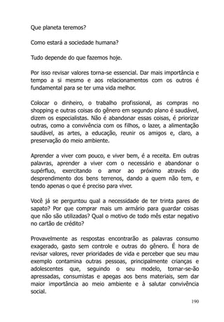 190
Que planeta teremos?
Como estará a sociedade humana?
Tudo depende do que fazemos hoje.
Por isso revisar valores torna-se essencial. Dar mais importância e
tempo a si mesmo e aos relacionamentos com os outros é
fundamental para se ter uma vida melhor.
Colocar o dinheiro, o trabalho profissional, as compras no
shopping e outras coisas do gênero em segundo plano é saudável,
dizem os especialistas. Não é abandonar essas coisas, é priorizar
outras, como a convivência com os filhos, o lazer, a alimentação
saudável, as artes, a educação, reunir os amigos e, claro, a
preservação do meio ambiente.
Aprender a viver com pouco, e viver bem, é a receita. Em outras
palavras, aprender a viver com o necessário e abandonar o
supérfluo, exercitando o amor ao próximo através do
desprendimento dos bens terrenos, dando a quem não tem, e
tendo apenas o que é preciso para viver.
Você já se perguntou qual a necessidade de ter trinta pares de
sapato? Por que comprar mais um armário para guardar coisas
que não são utilizadas? Qual o motivo de todo mês estar negativo
no cartão de crédito?
Provavelmente as respostas encontrarão as palavras consumo
exagerado, gasto sem controle e outras do gênero. É hora de
revisar valores, rever prioridades de vida e perceber que seu mau
exemplo contamina outras pessoas, principalmente crianças e
adolescentes que, seguindo o seu modelo, tornar-se-ão
apressadas, consumistas e apegas aos bens materiais, sem dar
maior importância ao meio ambiente e à salutar convivência
social.
 