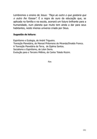 191
Lembremos o ensino de Jesus: “Faça ao outro o que gostaria que
o outro lhe fizesse”. É a regra de ouro da educação que, se
aplicada na família e na escola, acenará um futuro brilhante para a
humanidade, num planeta que muito tem ainda a dar para seus
habitantes, neste imenso universo criado por Deus.
Sugestão de leitura:
Espiritismo e Ecologia, de André Trigueiro.
Transição Planetária, de Manoel Philomeno de Miranda/Divaldo Franco.
A Transição Planetária da Terra, de Djalma Santos.
Socialismo e Espiritismo, de Léon Denis.
Evolução para o Terceiro Milênio, de Carlos Toledo Rizzini.
Fim
 