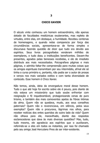 19
3
CHICO XAVIER
O século vinte conheceu um homem extraordinário, não apenas
dotado de faculdades mediúnicas exuberantes, mas repleto de
virtudes, entre elas, em destaque, a humildade. Recebeu centenas
de homenagens, e quando nelas comparecia por força das
circunstâncias sociais, apresentava-se de forma simples e
discursava fazendo questão de dizer que tudo era devido aos
espíritos. Seus livros psicografados venderam milhões de
exemplares, e tudo doou a instituições beneficentes. Davam-lhe
presentes, agrados pelas benesses recebidas, e ele de imediato
distribuía aos mais necessitados. Psicografava páginas e mais
páginas, e admitia faltar-lhe compreensão para muitas coisas que
os amigos espirituais transmitiam por seu intermédio, afinal ele só
tinha o curso primário e, portanto, não podia ser o autor de prosas
e versos nos mais variados estilos e com tanta diversidade de
conteúdo. Esse homem é Chico Xavier.
Não temos, ainda, ideia da envergadura moral desse homem.
Tudo o que até hoje foi escrito sobre ele é pouco, pois diante de
nós estava um missionário que tudo soube enfrentar com
resignação e fé inquebrantável, protagonizando cenas de puro
lirismo, e também dos mais comoventes apelos às fibras íntimas
da alma. Quem não se quedava, mudo, aos seus conselhos
paternais? Quem não o reverenciava, em silêncio, pelos seus
exemplos? Quem não o procurava, lágrimas nos olhos, para
receber notícias dos entes queridos do outro lado da vida? Quem
não olhava para ele, maravilhado, diante das respostas
esclarecedoras que dava às mais diversas questões? Mas, tudo,
tudo mesmo, ele agradecia aos espíritos que o auxiliavam,
referindo-se a eles em todos os instantes, por isso foi chamado
pelo seu amigo José Herculano Pires de ser inter-existente.
 