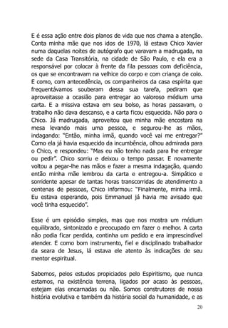 20
E é essa ação entre dois planos de vida que nos chama a atenção.
Conta minha mãe que nos idos de 1970, lá estava Chico Xavier
numa daquelas noites de autógrafo que varavam a madrugada, na
sede da Casa Transitória, na cidade de São Paulo, e ela era a
responsável por colocar à frente da fila pessoas com deficiência,
os que se encontravam na velhice do corpo e com criança de colo.
E como, com antecedência, os companheiros da casa espírita que
frequentávamos souberam dessa sua tarefa, pediram que
aproveitasse a ocasião para entregar ao valoroso médium uma
carta. E a missiva estava em seu bolso, as horas passavam, o
trabalho não dava descanso, e a carta ficou esquecida. Não para o
Chico. Já madrugada, aproveitou que minha mãe encostara na
mesa levando mais uma pessoa, e segurou-lhe as mãos,
indagando: “Então, minha irmã, quando você vai me entregar?”
Como ela já havia esquecido da incumbência, olhou admirada para
o Chico, e respondeu: “Mas eu não tenho nada para lhe entregar
ou pedir”. Chico sorriu e deixou o tempo passar. E novamente
voltou a pegar-lhe nas mãos e fazer a mesma indagação, quando
então minha mãe lembrou da carta e entregou-a. Simpático e
sorridente apesar de tantas horas transcorridas de atendimento a
centenas de pessoas, Chico informou: “Finalmente, minha irmã.
Eu estava esperando, pois Emmanuel já havia me avisado que
você tinha esquecido”.
Esse é um episódio simples, mas que nos mostra um médium
equilibrado, sintonizado e preocupado em fazer o melhor. A carta
não podia ficar perdida, continha um pedido e era imprescindível
atender. E como bom instrumento, fiel e disciplinado trabalhador
da seara de Jesus, lá estava ele atento às indicações de seu
mentor espiritual.
Sabemos, pelos estudos propiciados pelo Espiritismo, que nunca
estamos, na existência terrena, ligados por acaso às pessoas,
estejam elas encarnadas ou não. Somos construtores de nossa
história evolutiva e também da história social da humanidade, e as
 