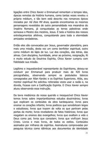 21
ligações entre Chico Xavier e Emmanuel remontam a tempos idos,
épocas remotas da história humana, como tantas vezes revelou o
próprio médium, e tão bem está descrito nos romances épicos
iniciados por Há Dois Mil Anos, quando encontramos os mesmos
personagens revestidos de outra personalidade nos meandros do
Império Romano, já conquistadas as terras palestinas onde
semeava o Mestre dos mestres, Jesus. É bela a história dos nossos
entrelaçamentos afetivos, conquistando para toda a eternidade
amizades verdadeiras.
Então eles são convocados por Jesus, governador planetário, para
mais uma missão, desta vez um como benfeitor espiritual, outro
como médium do lápis de luz. Luz dos corações, das letras, das
almas. Com disciplina, humildade, amor ao próximo, resignação, fé
e muito estudo da Doutrina Espírita, Chico Xavier cumpriu com
fidelidade sua missão.
Legítimo e inquestionável representante do Espiritismo, deixou-se
conduzir por Emmanuel para produzir mais de 420 livros
psicografados, observando sempre os postulados básicos
consagrados por Allan Kardec e os Espíritos Superiores. Aliás, seu
mentor espiritual lhe solicitou reiteradas vezes usar a razão e, na
dúvida, ficasse com a Codificação Espírita. E Chico Xavier sempre
atuou observando essa instrução.
Da lavra mediúnica do nosso querido e inesquecível Chico Xavier
temos livros sobre importantíssimos estudos doutrinários; livros
que explicam os conteúdos da obra kardequiana; livros para
ensinar os corações infantis; livros poéticos que sensibilizam leigos
e estudiosos; livros que trazem de volta os que partiram pelas
portas da morte; livros reveladores de fatos históricos; livros que
resgatam os ensinos dos evangelhos; livros que exaltam a vida e
Deus como pai; livros que consolam; livros que vivificam Jesus
Cristo. Livros e mais livros, de todos os estilos. Conteúdos
assinados por milhares de espíritos. Assinaturas comprovadas por
pesquisa técnica como idênticas aos documentos de identidade
 