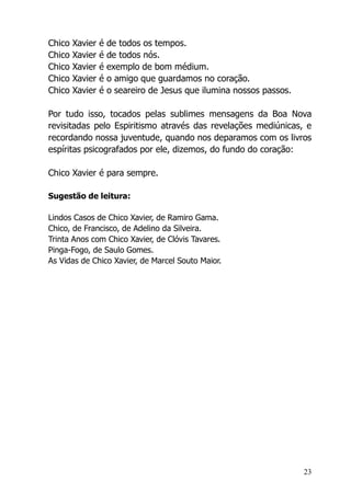 23
Chico Xavier é de todos os tempos.
Chico Xavier é de todos nós.
Chico Xavier é exemplo de bom médium.
Chico Xavier é o amigo que guardamos no coração.
Chico Xavier é o seareiro de Jesus que ilumina nossos passos.
Por tudo isso, tocados pelas sublimes mensagens da Boa Nova
revisitadas pelo Espiritismo através das revelações mediúnicas, e
recordando nossa juventude, quando nos deparamos com os livros
espíritas psicografados por ele, dizemos, do fundo do coração:
Chico Xavier é para sempre.
Sugestão de leitura:
Lindos Casos de Chico Xavier, de Ramiro Gama.
Chico, de Francisco, de Adelino da Silveira.
Trinta Anos com Chico Xavier, de Clóvis Tavares.
Pinga-Fogo, de Saulo Gomes.
As Vidas de Chico Xavier, de Marcel Souto Maior.
 