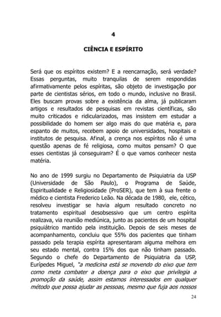 24
4
CIÊNCIA E ESPÍRITO
Será que os espíritos existem? E a reencarnação, será verdade?
Essas perguntas, muito tranquilas de serem respondidas
afirmativamente pelos espíritas, são objeto de investigação por
parte de cientistas sérios, em todo o mundo, inclusive no Brasil.
Eles buscam provas sobre a existência da alma, já publicaram
artigos e resultados de pesquisas em revistas científicas, são
muito criticados e ridicularizados, mas insistem em estudar a
possibilidade do homem ser algo mais do que matéria e, para
espanto de muitos, recebem apoio de universidades, hospitais e
institutos de pesquisa. Afinal, a crença nos espíritos não é uma
questão apenas de fé religiosa, como muitos pensam? O que
esses cientistas já conseguiram? É o que vamos conhecer nesta
matéria.
No ano de 1999 surgiu no Departamento de Psiquiatria da USP
(Universidade de São Paulo), o Programa de Saúde,
Espiritualidade e Religiosidade (ProSER), que tem à sua frente o
médico e cientista Frederico Leão. Na década de 1980, ele, cético,
resolveu investigar se havia algum resultado concreto no
tratamento espiritual desobsessivo que um centro espírita
realizava, via reunião mediúnica, junto as pacientes de um hospital
psiquiátrico mantido pela instituição. Depois de seis meses de
acompanhamento, concluiu que 55% dos pacientes que tinham
passado pela terapia espírita apresentaram alguma melhora em
seu estado mental, contra 15% dos que não tinham passado.
Segundo o chefe do Departamento de Psiquiatria da USP,
Eurípedes Miguel, “a medicina está se movendo do eixo que tem
como meta combater a doença para o eixo que privilegia a
promoção da saúde, assim estamos interessados em qualquer
método que possa ajudar as pessoas, mesmo que fuja aos nossos
 