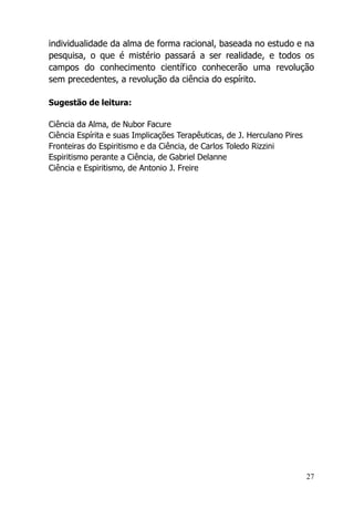 27
individualidade da alma de forma racional, baseada no estudo e na
pesquisa, o que é mistério passará a ser realidade, e todos os
campos do conhecimento científico conhecerão uma revolução
sem precedentes, a revolução da ciência do espírito.
Sugestão de leitura:
Ciência da Alma, de Nubor Facure
Ciência Espírita e suas Implicações Terapêuticas, de J. Herculano Pires
Fronteiras do Espiritismo e da Ciência, de Carlos Toledo Rizzini
Espiritismo perante a Ciência, de Gabriel Delanne
Ciência e Espiritismo, de Antonio J. Freire
 