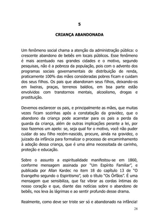 28
5
CRIANÇA ABANDONADA
Um fenômeno social chama a atenção da administração pública: o
crescente abandono de bebês em locais públicos. Esse fenômeno
é mais acentuado nas grandes cidades e o motivo, segundo
pesquisas, não é a pobreza da população, pois com o advento dos
programas sociais governamentais de distribuição de renda,
praticamente 100% das mães consideradas pobres ficam e cuidam
dos seus filhos. Os pais que abandonam seus filhos, deixando-os
em lixeiras, praças, terrenos baldios, em boa parte estão
envolvidos com transtornos mentais, alcoolismo, drogas e
prostituição.
Devemos esclarecer os pais, e principalmente as mães, que muitas
vezes ficam sozinhas após a constatação da gravidez, que o
abandono da criança pode acarretar para os pais a perda da
guarda da criança, além de outras implicações perante a lei, por
isso fazemos um apelo: se, seja qual for o motivo, você não puder
cuidar do seu filho recém-nascido, procure, ainda na gravidez, o
juizado da infância para formalizar o processo de encaminhamento
à adoção dessa criança, que é uma alma necessitada de carinho,
proteção e educação.
Sobre o assunto a espiritualidade manifestou-se em 1860,
conforme mensagem assinada por “Um Espírito Familiar”, e
publicada por Allan Kardec no item 18 do capítulo 13 de “O
Evangelho segundo o Espiritismo”, sob o título “Os Órfãos”. É uma
mensagem que sensibiliza, que faz vibrar as cordas íntimas do
nosso coração e que, diante das notícias sobre o abandono de
bebês, nos leva às lágrimas e ao sentir profundo desse drama.
Realmente, como deve ser triste ser só e abandonado na infância!
 