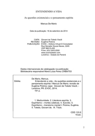 2
ENTENDENDO A VIDA
As questões existenciais e o pensamento espírita
Marcus De Mario
Data da publicação: 18 de setembro de 2014
CAPA: Giovani de Toledo Viecili
REVISÃO: Eugênia Pickina
PUBLICAÇÃO: EVOC – Editora Virtual O Consolador
Rua Senador Souza Naves, 2245
CEP 86015-430
Fone: (43) 3343-2000
www.oconsolador.com
Londrina – Estado do Paraná
Dados internacionais de catalogação na publicação
Bibliotecária responsável Maria Luiza Perez CRB9/703
De Mario, Marcus.
D444e Entendendo a vida - As questões existenciais e o
pensamento espírita / Marcus De Mario; revisão de
Eugênia Pickina; capa: Giovani de Toledo Viecili. -
Londrina, PR: EVOC, 2014.
191 p.
1. Mediunidade. 2. Literatura espírita. 3.
Espiritismo – mortes coletivas. 4. Suicídio. 5.
Espiritismo – transtorno mental I. Pickina, Eugênia.
II. Toledo, Giovani de. III. Título.
CDD 133.9
19.ed.
 