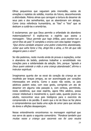 29
Olhos pequeninos que vagueiam pela imensidão, vazios de
emoções e repletos de solidão, incertos do futuro, desconhecendo
a afetividade. Pobres almas que carregam a tortura do desamor de
seus pais e dos semelhantes, que as abandonam em abrigos.
Como única referência humanitária, as “tias” e “tios” que se
dedicam a cuidá-las e orientá-las.
E exclamamos: por que Deus permite a orfandade do abandono
materno/paterno? E explica-nos o espírito que assina a
mensagem: “Deus permite que haja órfãos, para exortar-nos a
servir-lhes de pais”. E completa o ensino com esta lapidar imagem:
“Que divina caridade amparar uma pobre criaturinha abandonada,
evitar que sofra fome e frio, dirigir-lhe a alma, a fim de que não
desgarre para o vício!”.
Se não podemos, neste mundo ainda de provas e expiações, evitar
o abandono de bebês, podemos trabalhar a sensibilidade nos
corações para a solidariedade da adoção. Sim, porque “agrada a
Deus quem estende a mão a uma criança abandonada”, afirma o
instrutor espiritual.
Imaginamos quanta dor se esvai do coração da criança ao ser
recolhida por braços amigos, ao ser aconchegada por corações
interessados em amá-la. Como o acaso não existe, os pais
adotivos podem estar, com esse gesto, corrigindo um ato de
desamor em alguma vida passada e, com certeza, permitindo,
nesta existência, que esse espírito, agora filho adotivo, possa
crescer intelectual e moralmente e, quem sabe, quando jovem ou
adulto, reencontrar seus pais biológicos para o exercício da
compreensão e do perdão. É assim que a lei de Deus se faz plena
e compreendemos que basta uma ação de amor para que séculos
de dores e aflições desapareçam.
Nesse entendimento encontramos na mensagem espiritual que
nos serve de apoio o seguinte comentário: “Ponderai também que
muitas vezes a criança que socorreis vos foi cara noutra
 